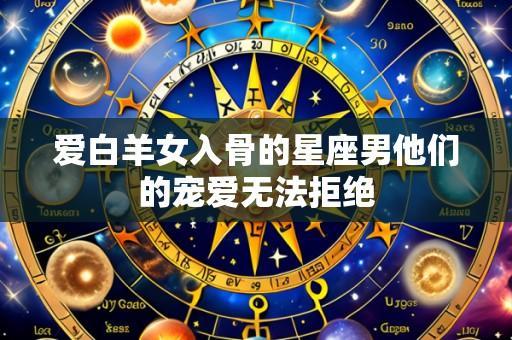 爱白羊女入骨的星座男他们的宠爱无法拒绝