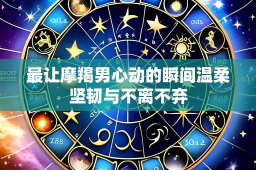 最让摩羯男心动的瞬间温柔坚韧与不离不弃