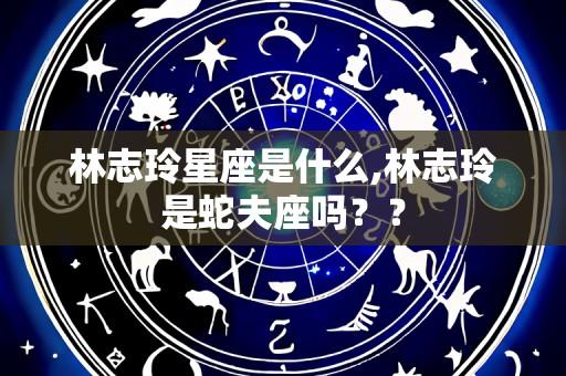 林志玲星座是什么,林志玲是蛇夫座吗？？