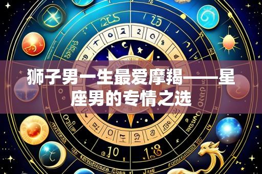 狮子男一生最爱摩羯——星座男的专情之选