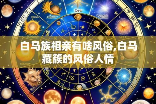 白马族相亲有啥风俗,白马藏簇的风俗人情
