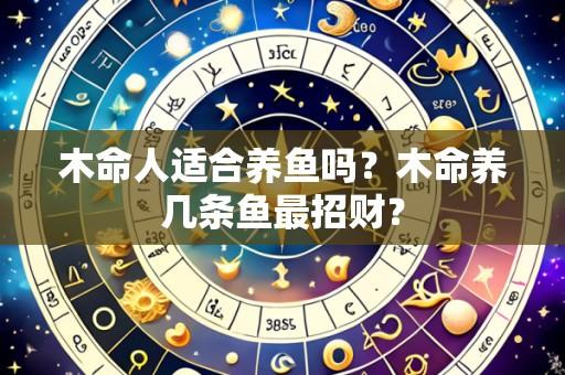 木命人适合养鱼吗?木命养几条鱼最招财?