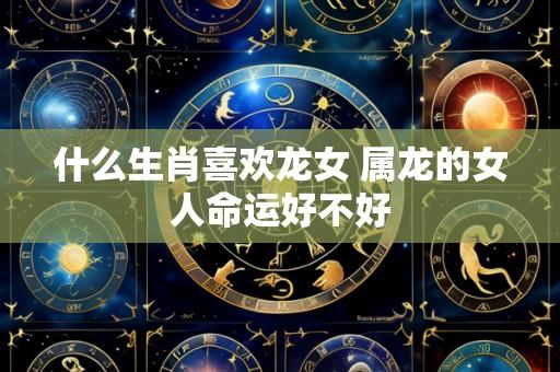 什么生肖喜欢龙女 属龙的女人命运好不好