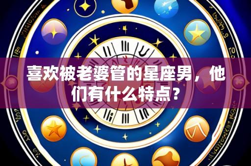 喜欢被老婆管的星座男,他们有什么特点?