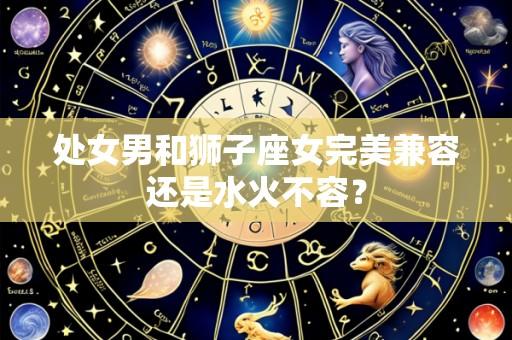 处女男和狮子座女完美兼容还是水火不容？