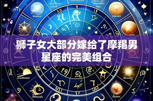 狮子女大部分嫁给了摩羯男星座的完美组合