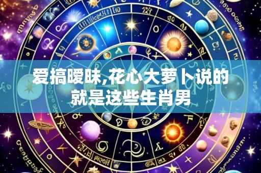 爱搞暧昧,花心大萝卜说的就是这些生肖男