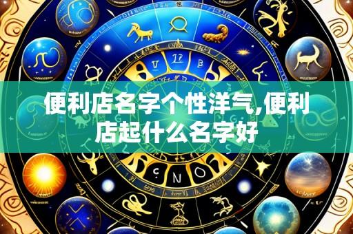 便利店名字个性洋气,便利店起什么名字好