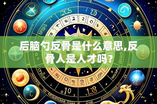 后脑勺反骨是什么意思,反骨人是人才吗?