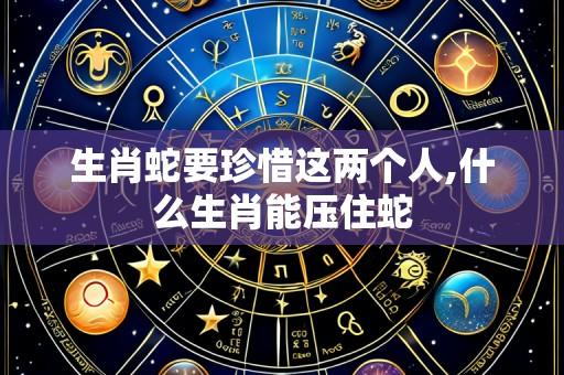 生肖蛇要珍惜这两个人,什么生肖能压住蛇