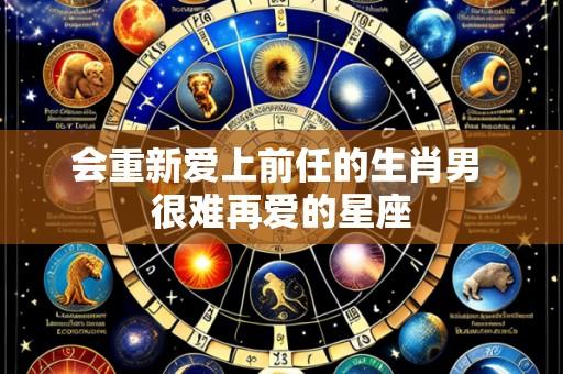 会重新爱上前任的生肖男 很难再爱的星座