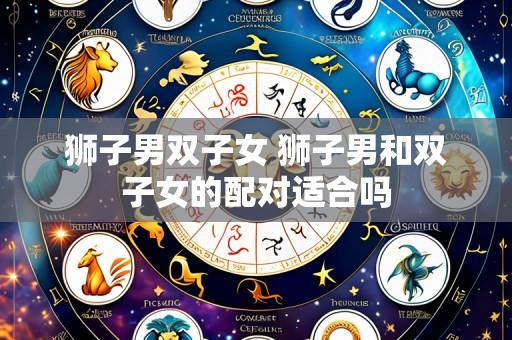 狮子男双子女 狮子男和双子女的配对适合吗