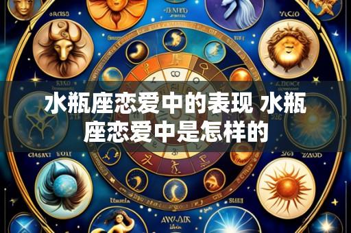 水瓶座恋爱中的表现 水瓶座恋爱中是怎样的
