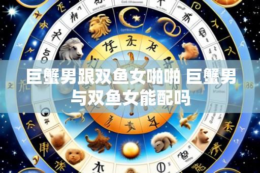巨蟹男跟双鱼女啪啪 巨蟹男与双鱼女能配吗