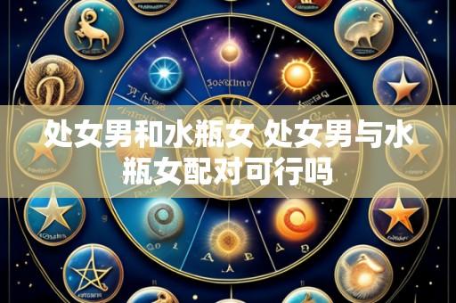 处女男和水瓶女 处女男与水瓶女配对可行吗