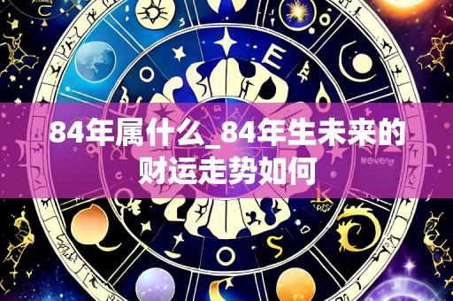 84年属什么_84年生未来的财运走势如何