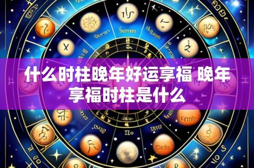 什么时柱晚年好运享福 晚年享福时柱是什么