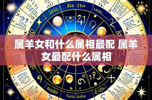 属羊女和什么属相最配 属羊女最配什么属相
