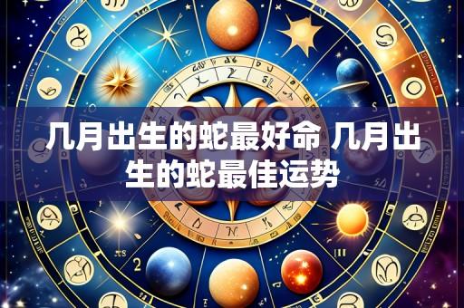 几月出生的蛇最好命 几月出生的蛇最佳运势