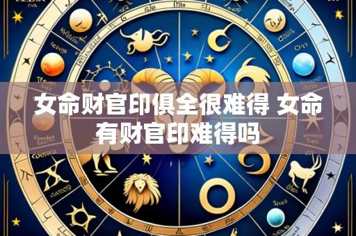 女命财官印俱全很难得 女命有财官印难得吗
