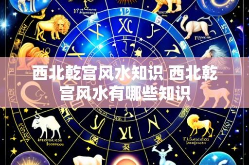 西北乾宫风水知识 西北乾宫风水有哪些知识
