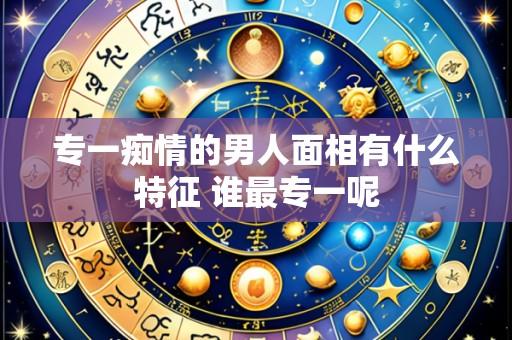 专一痴情的男人面相有什么特征 谁最专一呢
