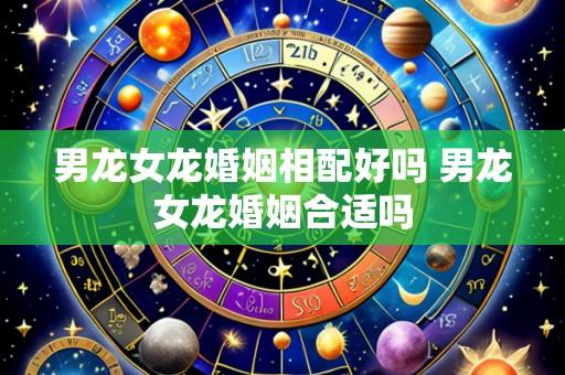 男龙女龙婚姻相配好吗 男龙女龙婚姻合适吗
