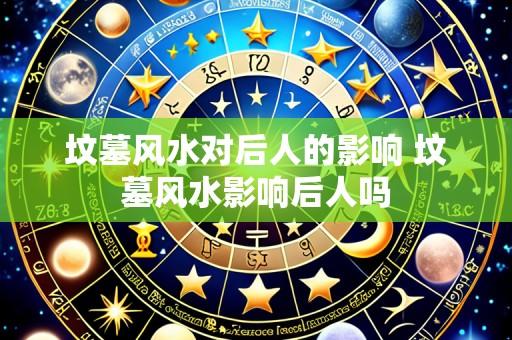 坟墓风水对后人的影响 坟墓风水影响后人吗