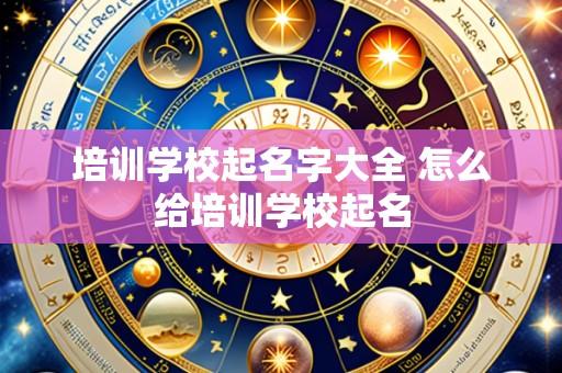 培训学校起名字大全 怎么给培训学校起名