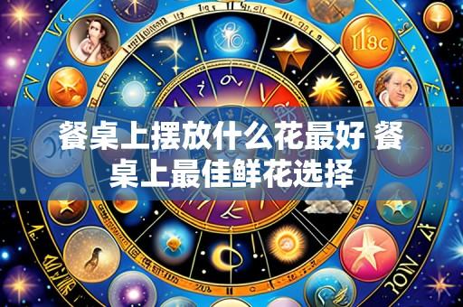 餐桌上摆放什么花最好 餐桌上最佳鲜花选择