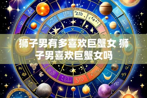 狮子男有多喜欢巨蟹女 狮子男喜欢巨蟹女吗
