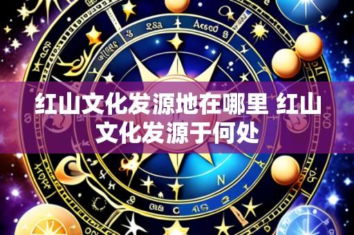 红山文化发源地在哪里 红山文化发源于何处