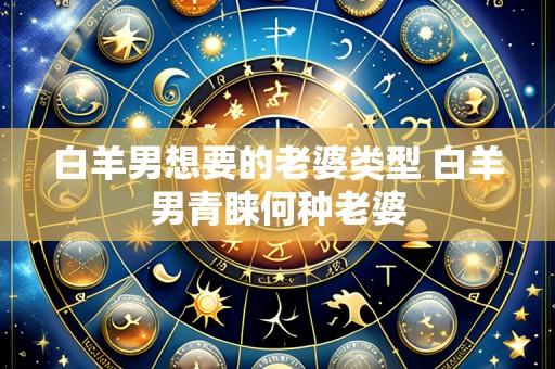 白羊男想要的老婆类型 白羊男青睐何种老婆