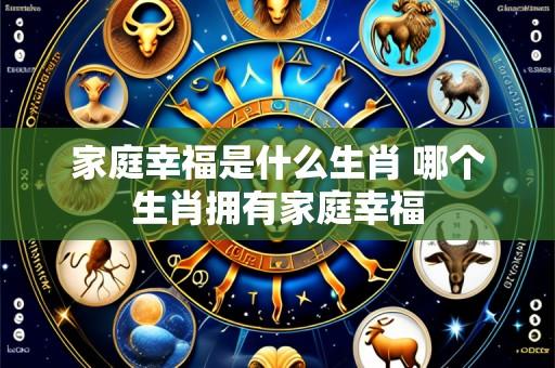 家庭幸福是什么生肖 哪个生肖拥有家庭幸福