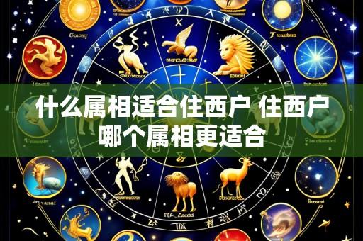 什么属相适合住西户 住西户哪个属相更适合