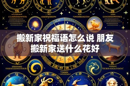 搬新家祝福语怎么说 朋友搬新家送什么花好