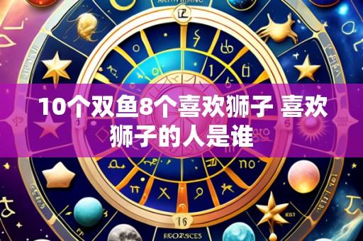 10个双鱼8个喜欢狮子 喜欢狮子的人是谁
