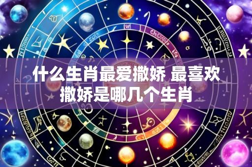 什么生肖最爱撒娇 最喜欢撒娇是哪几个生肖