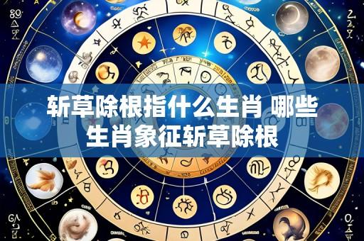 斩草除根指什么生肖 哪些生肖象征斩草除根
