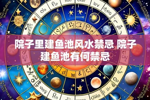 院子里建鱼池风水禁忌 院子建鱼池有何禁忌