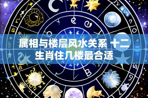 属相与楼层风水关系 十二生肖住几楼最合适
