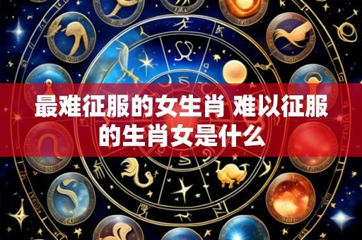 最难征服的女生肖 难以征服的生肖女是什么