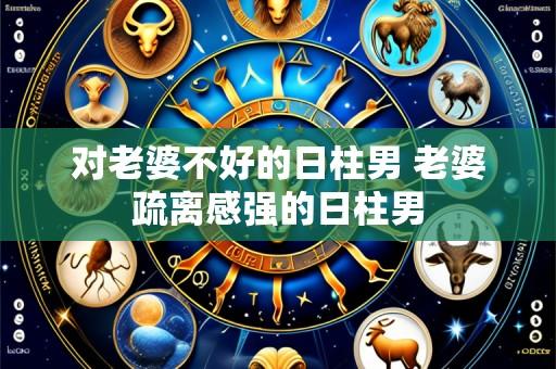 对老婆不好的日柱男 老婆疏离感强的日柱男