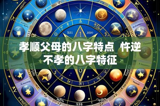 孝顺父母的八字特点 忤逆不孝的八字特征