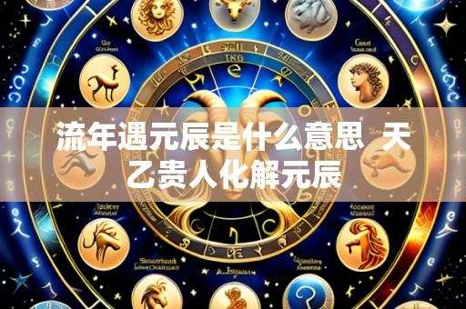 流年遇元辰是什么意思 天乙贵人化解元辰