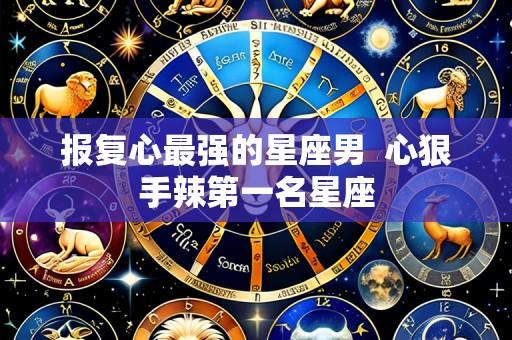 报复心最强的星座男 心狠手辣第一名星座