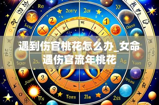 遇到伤官桃花怎么办_女命遇伤官流年桃花