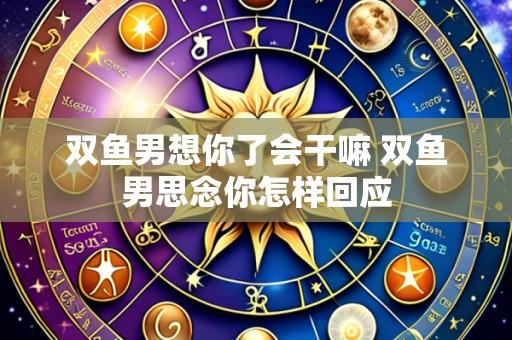 双鱼男想你了会干嘛 双鱼男思念你怎样回应