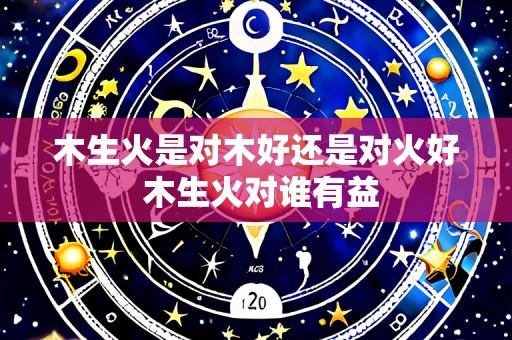 木生火是对木好还是对火好 木生火对谁有益