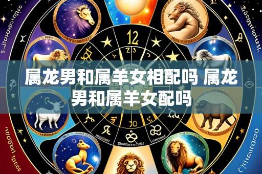 属龙男和属羊女相配吗 属龙男和属羊女配吗